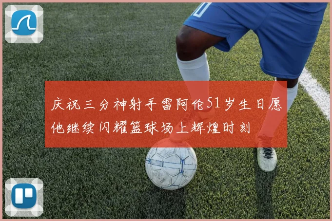 庆祝三分神射手雷阿伦51岁生日愿他继续闪耀篮球场上辉煌时刻